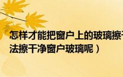 怎样才能把窗户上的玻璃擦干净（怎样擦窗户玻璃有何巧方法擦干净窗户玻璃呢）