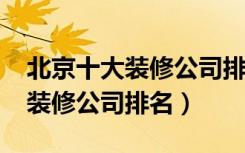 北京十大装修公司排名榜（2018年北京十大装修公司排名）