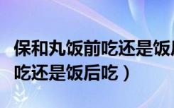 保和丸饭前吃还是饭后吃效果好（保和丸饭前吃还是饭后吃）