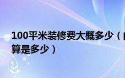 100平米装修费大概多少（问一下100平米房子装修费用估算是多少）