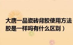 大唐一品瓷砖背胶使用方法（大唐一品瓷砖背胶与普通瓷砖胶是一样吗有什么区别）