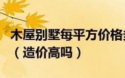 木屋别墅每平方价格多少钱木屋多少钱一平方（造价高吗）