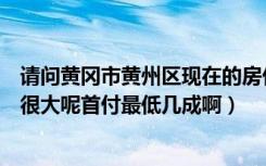 请问黄冈市黄州区现在的房价是多少啊（户型是不是一般都很大呢首付最低几成啊）