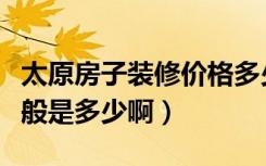 太原房子装修价格多少（太原装修全包价格一般是多少啊）