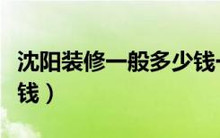 沈阳装修一般多少钱一平（沈阳装修一般多少钱）