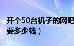 开个50台机子的网吧（装修 设备 租金大概需要多少钱）