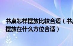 书桌怎样摆放比较合适（书桌摆放有什么要注意的地方应该摆放在什么方位合适）