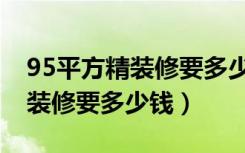 95平方精装修要多少钱（谁知道95平方房子装修要多少钱）