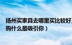 扬州买家具去哪里买比较好又实惠（扬州齐家团购网家具团购什么最吸引你）