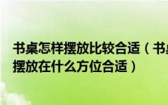 书桌怎样摆放比较合适（书桌摆放有什么要注意的地方应该摆放在什么方位合适）