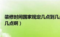 装修时间国家规定几点到几点（规定的装修时间段是几点到几点啊）