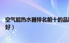 空气能热水器排名前十的品牌（空气源热泵热水器哪个牌子好）