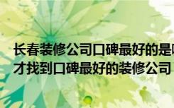 长春装修公司口碑最好的是哪家（长春装修公司哪家好怎么才找到口碑最好的装修公司）