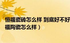 恒福瓷砖怎么样 到底好不好?（2018年瓷砖十大品牌有谁恒福陶瓷怎么样）