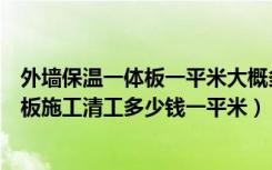 外墙保温一体板一平米大概多少钱（现在外墙保温装饰一体板施工清工多少钱一平米）