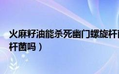 火麻籽油能杀死幽门螺旋杆菌吗（火麻油可以杀死幽门螺旋杆菌吗）