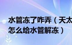 水管冻了咋弄（天太冷自来水水管都冻了,该怎么给水管解冻）