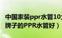 中国家装ppr水管10大品牌（家装水管选什么牌子的PPR水管好）