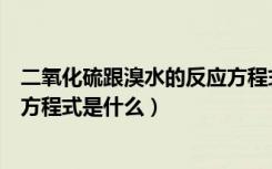 二氧化硫跟溴水的反应方程式（二氧化硫和溴水反应的化学方程式是什么）