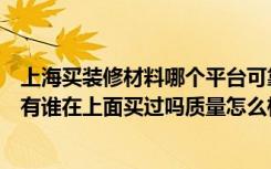 上海买装修材料哪个平台可靠（上海的装修建材的团购网站有谁在上面买过吗质量怎么样）