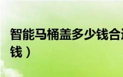 智能马桶盖多少钱合适（想知道智能马桶盖多钱）