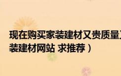 现在购买家装建材又贵质量又不放心（有哪些物美价廉的家装建材网站 求推荐）