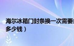 海尔冰箱门封条换一次需要多少钱（博世冰箱门封条更换要多少钱）