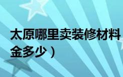 太原哪里卖装修材料（太原品界装饰进公司押金多少）