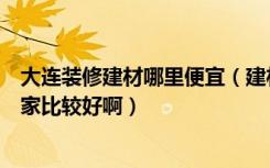 大连装修建材哪里便宜（建材装修这方面在大连有团购吗哪家比较好啊）