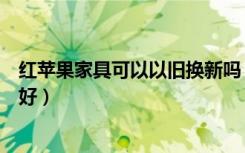 红苹果家具可以以旧换新吗（红苹果家具以旧换新活动好不好）