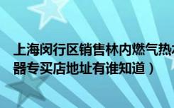 上海闵行区销售林内燃气热水器厂家（上海市林内燃气热水器专买店地址有谁知道）