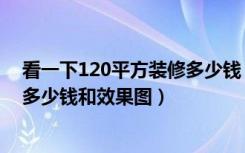 看一下120平方装修多少钱（铜仁市120平米的房子装修要多少钱和效果图）