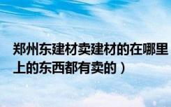 郑州东建材卖建材的在哪里（郑州东建材是不是只要是装修上的东西都有卖的）