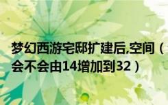 梦幻西游宅邸扩建后,空间（梦幻西游民房扩建到豪宅后空间会不会由14增加到32）