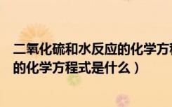 二氧化硫和水反应的化学方程式是什么（二氧化硫和水反应的化学方程式是什么）