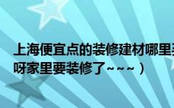 上海便宜点的装修建材哪里买（上海最近有什么建材的团购呀家里要装修了~~~）