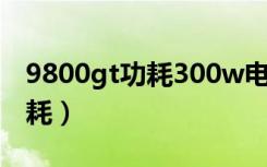 9800gt功耗300w电源能带动吗（9800gt功耗）