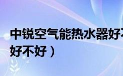 中锐空气能热水器好不好（中锐空气能热水器好不好）