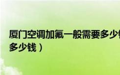 厦门空调加氟一般需要多少钱（厦门环保空调安装大概需要多少钱）