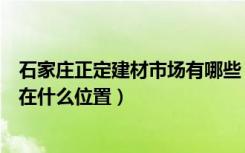 石家庄正定建材市场有哪些（石家庄正定恒山建材市场具体在什么位置）