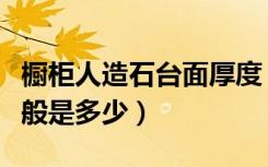 橱柜人造石台面厚度（厨房台面人造石厚度一般是多少）