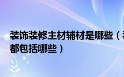 装饰装修主材辅材是哪些（装修辅材主要包括哪些施工项目都包括哪些）