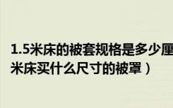 1.5米床的被套规格是多少厘米（1.5米床被套尺寸是多少1.5米床买什么尺寸的被罩）