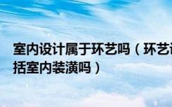 室内设计属于环艺吗（环艺设计包括室内装潢吗装潢设计包括室内装潢吗）