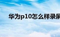 华为p10怎么样录屏（华为p10怎么样）