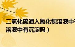 二氧化硫通入氯化钡溶液中有沉淀吗（二氧化硫通入氯化钡溶液中有沉淀吗）