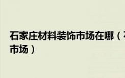 石家庄材料装饰市场在哪（石家庄有哪几家大型的装修材料市场）