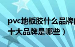 pvc地板胶什么品牌的好（国内pvc胶地板厂十大品牌是哪些）