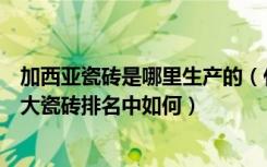 加西亚瓷砖是哪里生产的（什么是加西亚瓷砖它的牌子在十大瓷砖排名中如何）