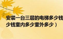 安装一台三层的电梯多少钱（安装一部3层电梯大概需要多少钱室内多少室外多少）